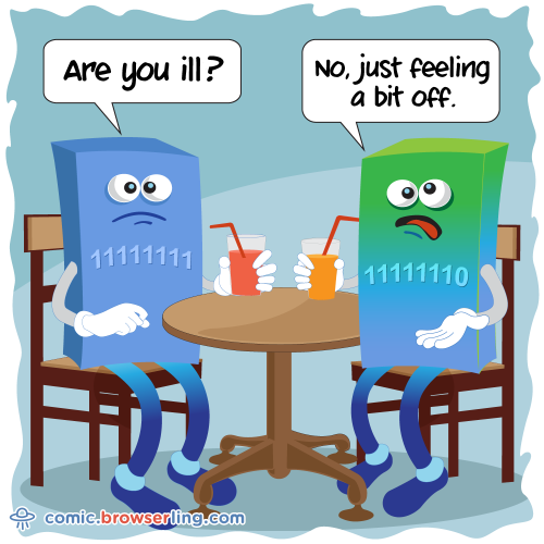 Two bytes meet. The first byte asks, "Are you ill?" The second byte replies, "No, just feeling a bit off."

For more Chrome jokes, Firefox jokes, Safari jokes and Opera jokes visit https://comic.browserling.com. New cartoons, comics and jokes about browsers every week!